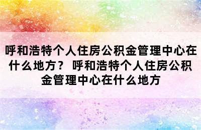 呼和浩特个人住房公积金管理中心在什么地方？ 呼和浩特个人住房公积金管理中心在什么地方